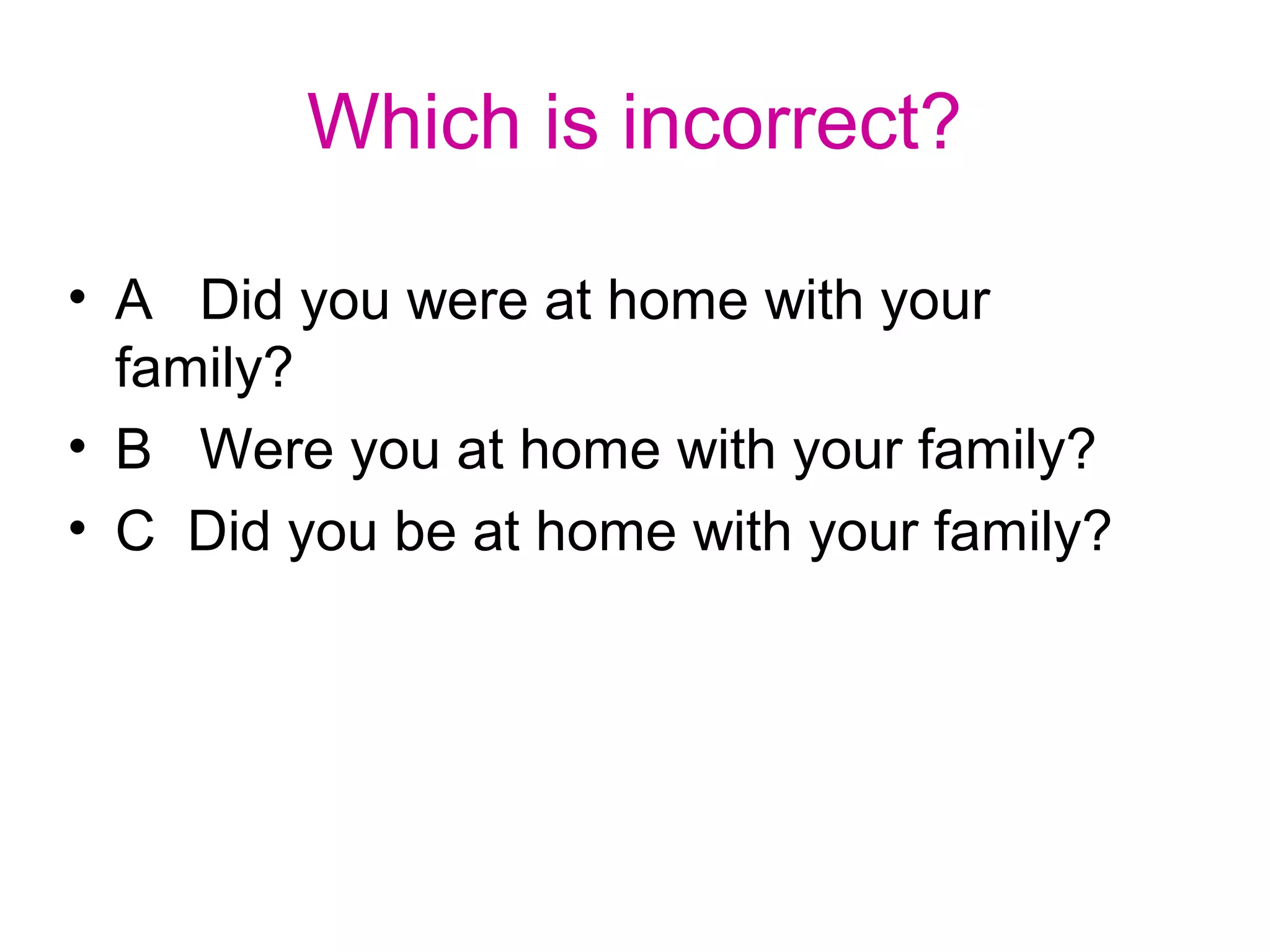 Which is incorrect?
• A Did you were at home with your
family?
• B Were you at home with your family?
• C Did you be at home with your family?
 