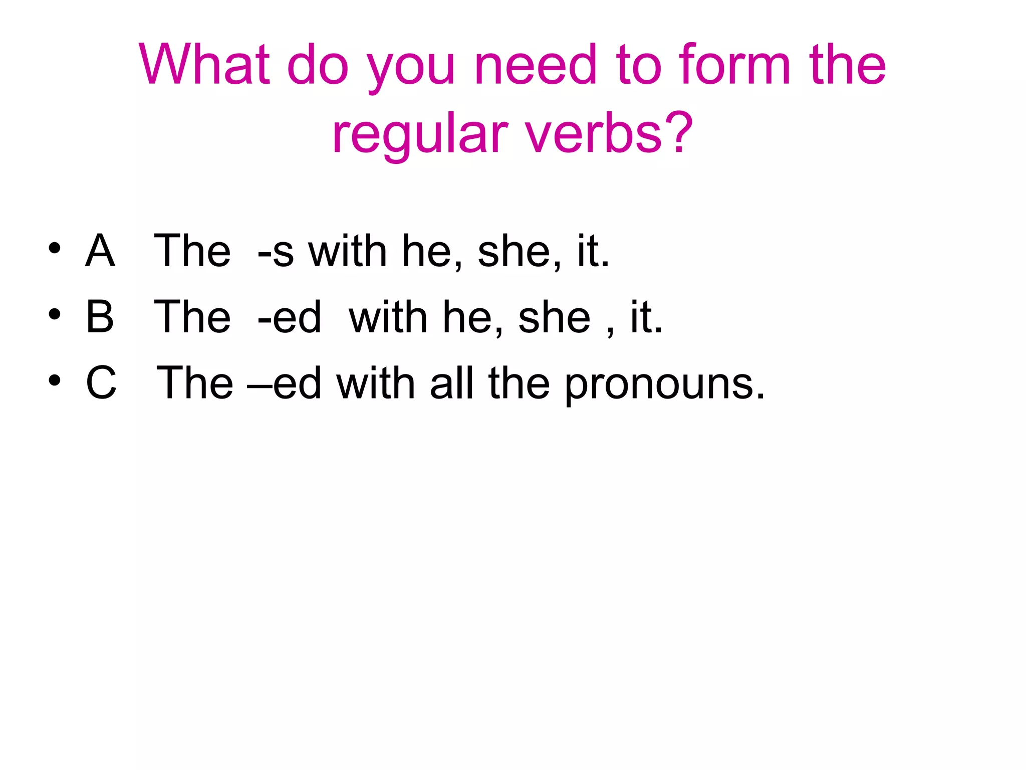 What do you need to form the
regular verbs?
• A The -s with he, she, it.
• B The -ed with he, she , it.
• C The –ed with all the pronouns.
 