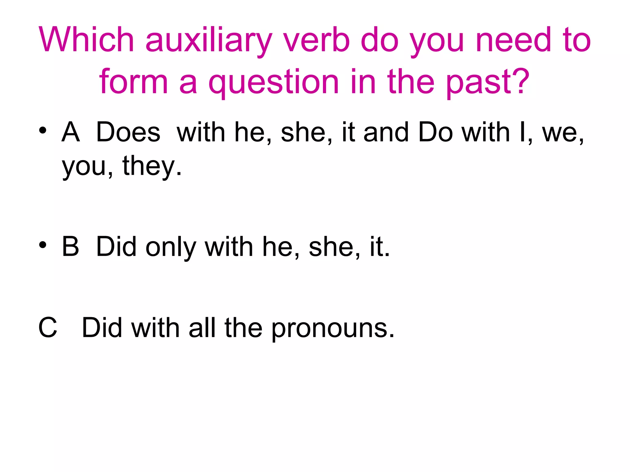Which auxiliary verb do you need to
form a question in the past?
• A Does with he, she, it and Do with I, we,
you, they.
• B Did only with he, she, it.
C Did with all the pronouns.
 