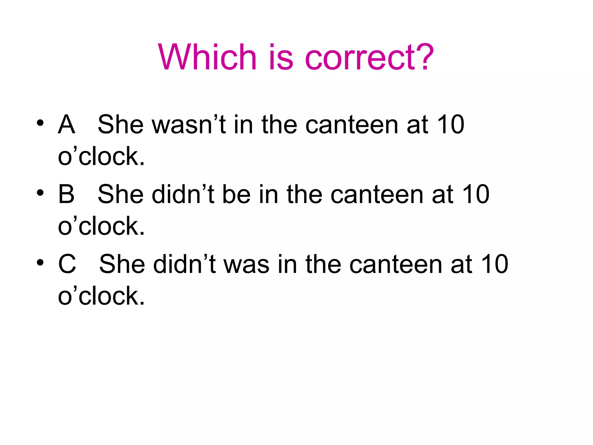 Which is correct?
• A She wasn’t in the canteen at 10
o’clock.
• B She didn’t be in the canteen at 10
o’clock.
• C She didn’t was in the canteen at 10
o’clock.
 