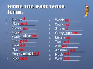 Write the past tenseWrite the past tense
form.form.
1.1. Dance_________Dance_________
2.2. Plan_________Plan_________
3.3. Clean_________Clean_________
4.4. Type_________Type_________
5.5. Study_________Study_________
6.6. Shop_________Shop_________
7.7. Look_________Look_________
8.8. Play_________Play_________
9.9. Empty_________Empty_________
10.10. Stop_________Stop_________
1. Wash_________
2. Work_________
3. Shave_________
4. Carry_________
5. Listen________
6. Turn ________
7. Ask ________
8. Answer ________
9. Push ________
10. Wait ________
d
ned
ed
d
studied
ped
ed
ed
emptied
ped
ed
ed
d
carried
ed
ed
ed
ed
ed
ed
 