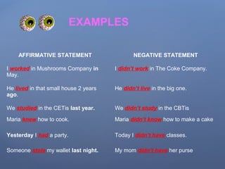 AFFIRMATIVE STATEMENT NEGATIVE STATEMENT
I worked in Mushrooms Company in
May.
I didn’t work in The Coke Company.
He lived in that small house 2 years
ago.
He didn’t live in the big one.
We studied in the CETis last year. We didn’t study in the CBTis
Maria knew how to cook. Maria didn’t know how to make a cake
Yesterday I had a party. Today I didn’t have classes.
Someone stole my wallet last night. My mom didn’t have her purse
EXAMPLES
 
