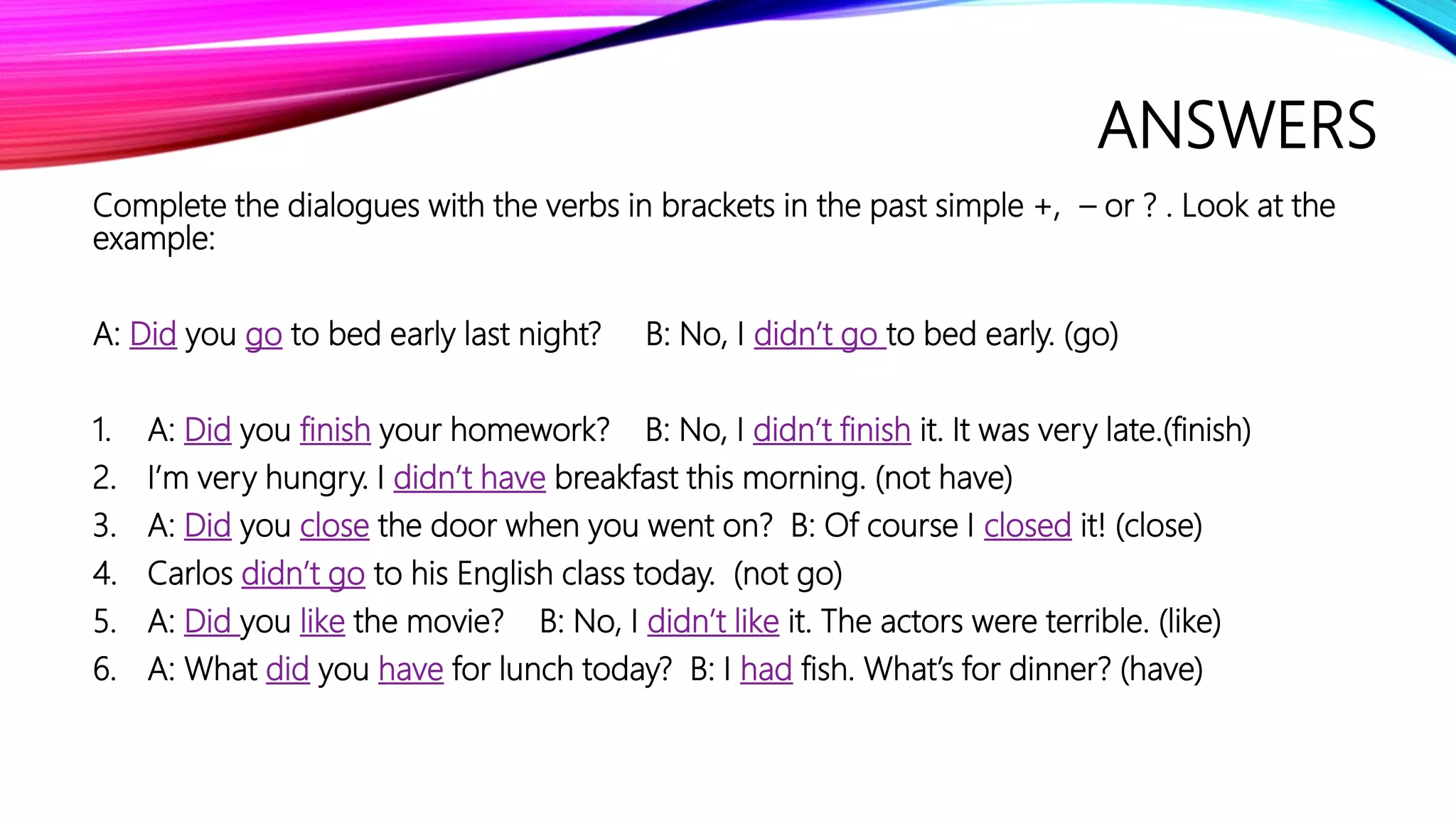 ANSWERS
Complete the dialogues with the verbs in brackets in the past simple +, – or ? . Look at the
example:
A: Did you go to bed early last night? B: No, I didn’t go to bed early. (go)
1. A: Did you finish your homework? B: No, I didn’t finish it. It was very late.(finish)
2. I’m very hungry. I didn’t have breakfast this morning. (not have)
3. A: Did you close the door when you went on? B: Of course I closed it! (close)
4. Carlos didn’t go to his English class today. (not go)
5. A: Did you like the movie? B: No, I didn’t like it. The actors were terrible. (like)
6. A: What did you have for lunch today? B: I had fish. What’s for dinner? (have)
 