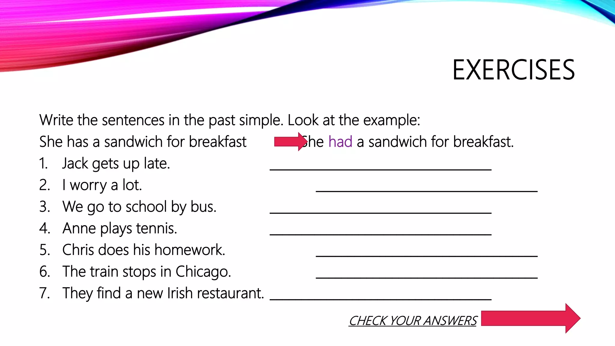 EXERCISES
Write the sentences in the past simple. Look at the example:
She has a sandwich for breakfast She had a sandwich for breakfast.
1. Jack gets up late. ___________________________________
2. I worry a lot. ___________________________________
3. We go to school by bus. ___________________________________
4. Anne plays tennis. ___________________________________
5. Chris does his homework. ___________________________________
6. The train stops in Chicago. ___________________________________
7. They find a new Irish restaurant. ___________________________________
CHECK YOUR ANSWERS
 