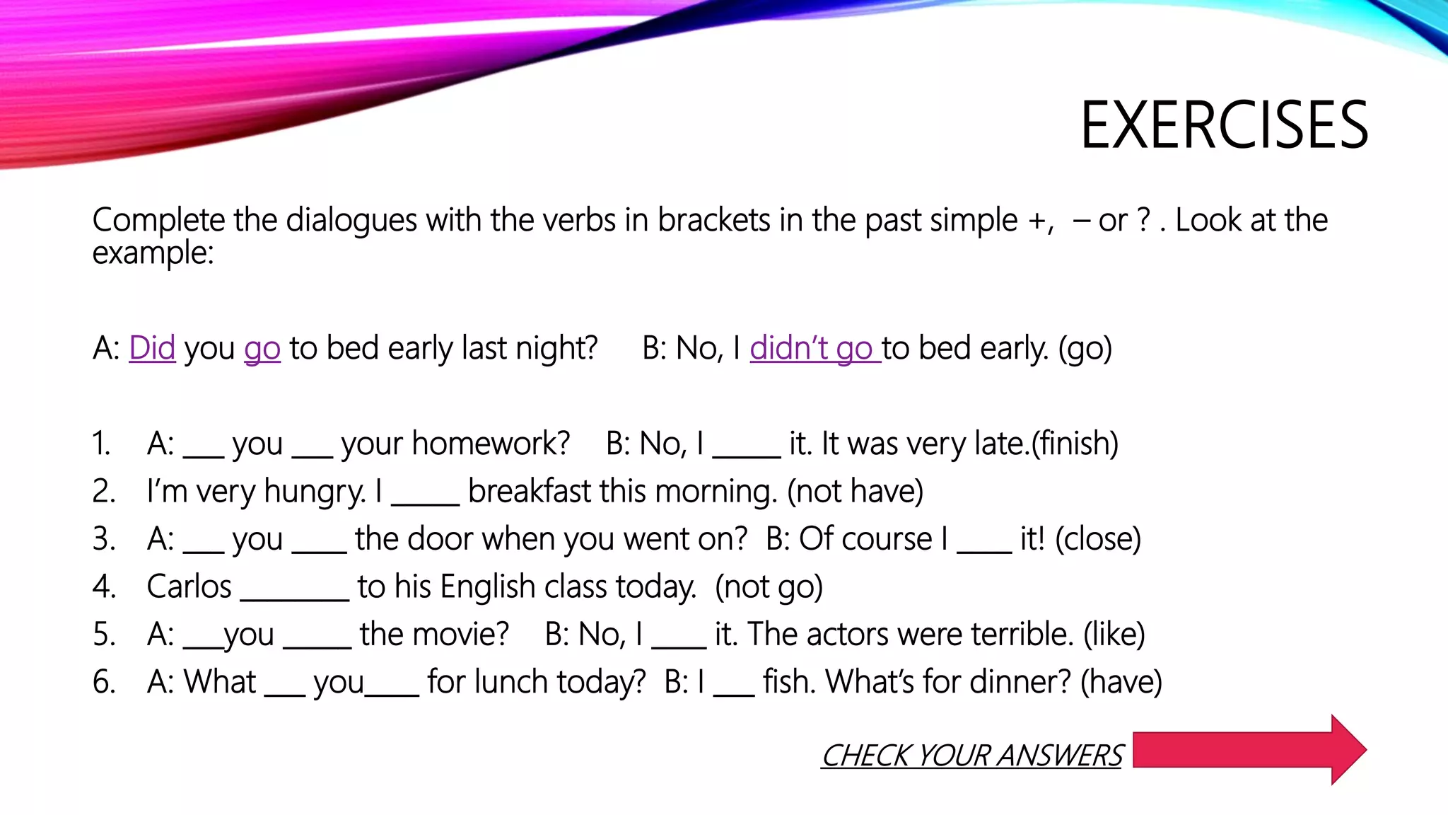 EXERCISES
Complete the dialogues with the verbs in brackets in the past simple +, – or ? . Look at the
example:
A: Did you go to bed early last night? B: No, I didn’t go to bed early. (go)
1. A: ___ you ___ your homework? B: No, I _____ it. It was very late.(finish)
2. I’m very hungry. I _____ breakfast this morning. (not have)
3. A: ___ you ____ the door when you went on? B: Of course I ____ it! (close)
4. Carlos ________ to his English class today. (not go)
5. A: ___you _____ the movie? B: No, I ____ it. The actors were terrible. (like)
6. A: What ___ you____ for lunch today? B: I ___ fish. What’s for dinner? (have)
CHECK YOUR ANSWERS
 