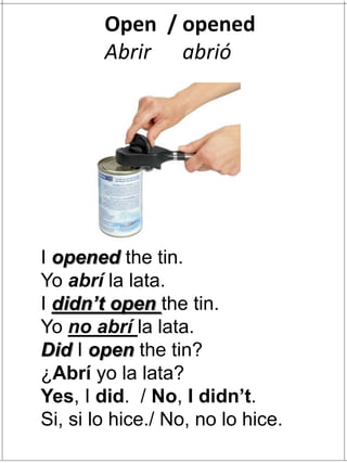 I opened the tin.
Yo abrí la lata.
I didn’t open the tin.
Yo no abrí la lata.
Did I open the tin?
¿Abrí yo la lata?
Yes, I did. / No, I didn’t.
Si, si lo hice./ No, no lo hice.
Open / opened
Abrir abrió
 