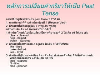 หลักการเปลียนคำากริยาให้เป็น Past
            Tense
การเปลี่ยนรูปคำากริยาเป็น past tense มี 2 วิธี คือ
1, การเติม ed ที่ท้ายคำากริยาช่องที่ 1 (Regular Verb)
2. คำากริยาที่เปลี่ยนรูปใหม่ ( Irregular Verb)
หลักการเติมเติม ed ที่ท้ายคำากริยามีดังนี้
1.คำากริยาโดยทั่วไปเมื่อเปลี่ยนเป็นคำากริยาช่องที่ 2 ให้เติม ed ได้เลย เช่น
   clean - cleaned
   help - helped
   watch – watched
2. คำากริยาที่ลงท้ายด้วย e อยู่แล้ว ให้เติม d ได้ทันทีเช่น
   like - liked
   bake - baked
   live – lived
3. คำากริยาที่เป็นพยางค์เดียว มีสระตัวเดียว ตัวสะกดตัวเดียว ให้เพิ่มตัวสะกดตัว
   ท้ายอีกหนึ่งตัวก่อน แล้วจึงเติม ed เช่น
   stop - stopped
   fit - fitted
   plan - planned
 
