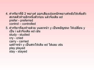4. คำากริยาที่มี 2 พยางค์ ออกเสียงเน้นหนักพยางค์หลังให้เพิ่มตัว
   สะกดตัวท้ายอีกหนึ่งตัวก่อน แล้วจึงเติม ed
   prefer - preferred
   control – controlled
5. คำากริยาที่ลงท้ายด้วย yและหน้า y เป็นพยัญชนะ ให้เปลียน y
                                                        ่
   เป็น i แล้วจึงเติม ed เช่น
   study - studied
   cry - cried
   carry - carried
   แต่ถ้าหน้า y เป็นสระให้เติม ed ได้เลย เช่น
   play played
   stay - stayed
 
