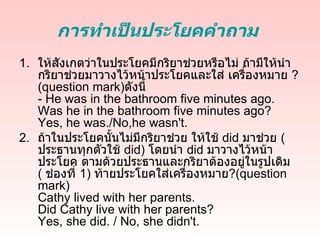 การทำาเป็นประโยคคำาถาม
1. ให้สังเกตว่าในประโยคมีกริยาช่วยหรือไม่ ถ้ามีให้นำา
   กริยาช่วยมาวางไว้หน้าประโยคและใส่ เครื่องหมาย ?
   (question mark)ดังนี้
   - He was in the bathroom five minutes ago.
   Was he in the bathroom five minutes ago?
   Yes, he was./No,he wasn't.
2. ถ้าในประโยคนั้นไม่มีกริยาช่วย ให้ใช้ did มาช่วย (
   ประธานทุกตัวใช้ did) โดยนำา did มาวางไว้หน้า
   ประโยค ตามด้วยประธานและกริยาต้องอยู่ในรูปเดิม
   ( ช่องที่ 1) ท้ายประโยคใส่เครื่องหมาย?(question
   mark)
   Cathy lived with her parents.
   Did Cathy live with her parents?
   Yes, she did. / No, she didn't.
 