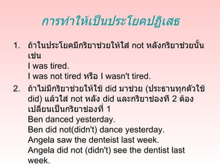 การทำาให้เป็นประโยคปฏิเสธ
1. ถ้าในประโยคมีกริยาช่วยให้ใส่ not หลังกริยาช่วยนั้น
   เช่น
   I was tired.
   I was not tired หรือ I wasn't tired.
2. ถ้าไม่มกริยาช่วยให้ใช้ did มาช่วย (ประธานทุกตัวใช้
          ี
   did) แล้วใส่ not หลัง did และกริยาช่องที 2 ต้อง
   เปลี่ยนเป็นกริยาช่องที่ 1
   Ben danced yesterday.
   Ben did not(didn't) dance yesterday.
   Angela saw the denteist last week.
   Angela did not (didn't) see the dentist last
   week.
 