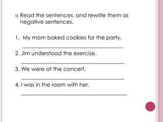  Read the sentences, and rewrite them as
negative sentences.
1. My mom baked cookies for the party.
_____________________________________
2. Jim understood the exercise.
______________________________________
3. We were at the concert.
______________________________________
4. I was in the room with her.
_______________________________________
 
