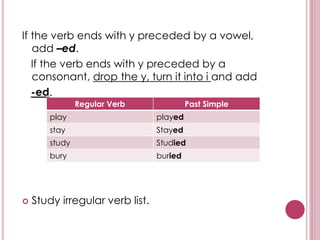 If the verb ends with y preceded by a vowel,
add –ed.
If the verb ends with y preceded by a
consonant, drop the y, turn it into i and add
-ed.
 Study irregular verb list.
Regular Verb Past Simple
play played
stay Stayed
study Studied
bury buried
 