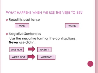 WHAT HAPPENS WHEN WE USE THE VERB TO BE?
 Recall its past tense
 Negative Sentences
Use the negative form or the contractions.
Never use didn’t.
WAS WERE
WAS NOT
WERE NOT
WASN’T
WERENT
 