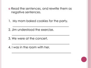    Read the sentences, and rewrite them as
    negative sentences.

1. My mom baked cookies for the party.
    _____________________________________
2. Jim understood the exercise.
   ______________________________________
3. We were at the concert.
   ______________________________________
4. I was in the room with her.
   _______________________________________
 