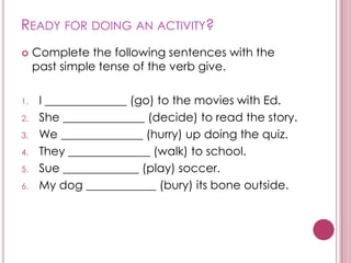 READY FOR DOING AN ACTIVITY?
    Complete the following sentences with the
     past simple tense of the verb give.

1.    I ______________ (go) to the movies with Ed.
2.    She ______________ (decide) to read the story.
3.    We ______________ (hurry) up doing the quiz.
4.    They ______________ (walk) to school.
5.    Sue _____________ (play) soccer.
6.    My dog ____________ (bury) its bone outside.
 