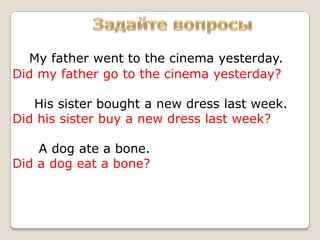 My father went to the cinema yesterday.
Did my father go to the cinema yesterday?

   His sister bought a new dress last week.
Did his sister buy a new dress last week?

    A dog ate a bone.
Did a dog eat a bone?
 