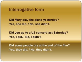 Interrogative form
Did Mary play the piano yesterday?
Yes, she did. / No, she didn’t.
Did you go to a U2 concert last Saturday?
Yes, I did. / No, I didn’t.
Did some people cry at the end of the film?
Yes, they did. / No, they didn’t.
 