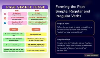 Forming the Past
Simple: Regular and
Irregular Verbs
Regular Verbs
To form the past simple of regular verbs, add -ed to
the base form. For example,"walk" becomes
"walked," and "play" becomes "played."
Irregular Verbs
Irregular verbs don't follow the -ed rule. They have
unique past simple forms that must be memorized.
For example,"go" becomes "went," and "see"
becomes "saw."
 