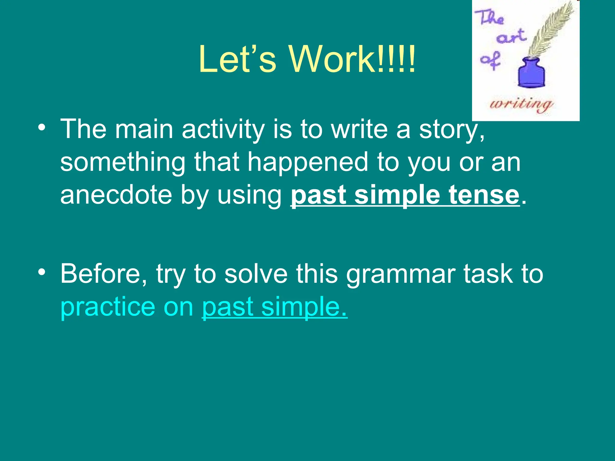 Let’s Work!!!! The main activity is to write a story, something that happened to you or an anecdote by using  past simple tense .  Before, try to solve this grammar task to  practice   on   past  simple. 
