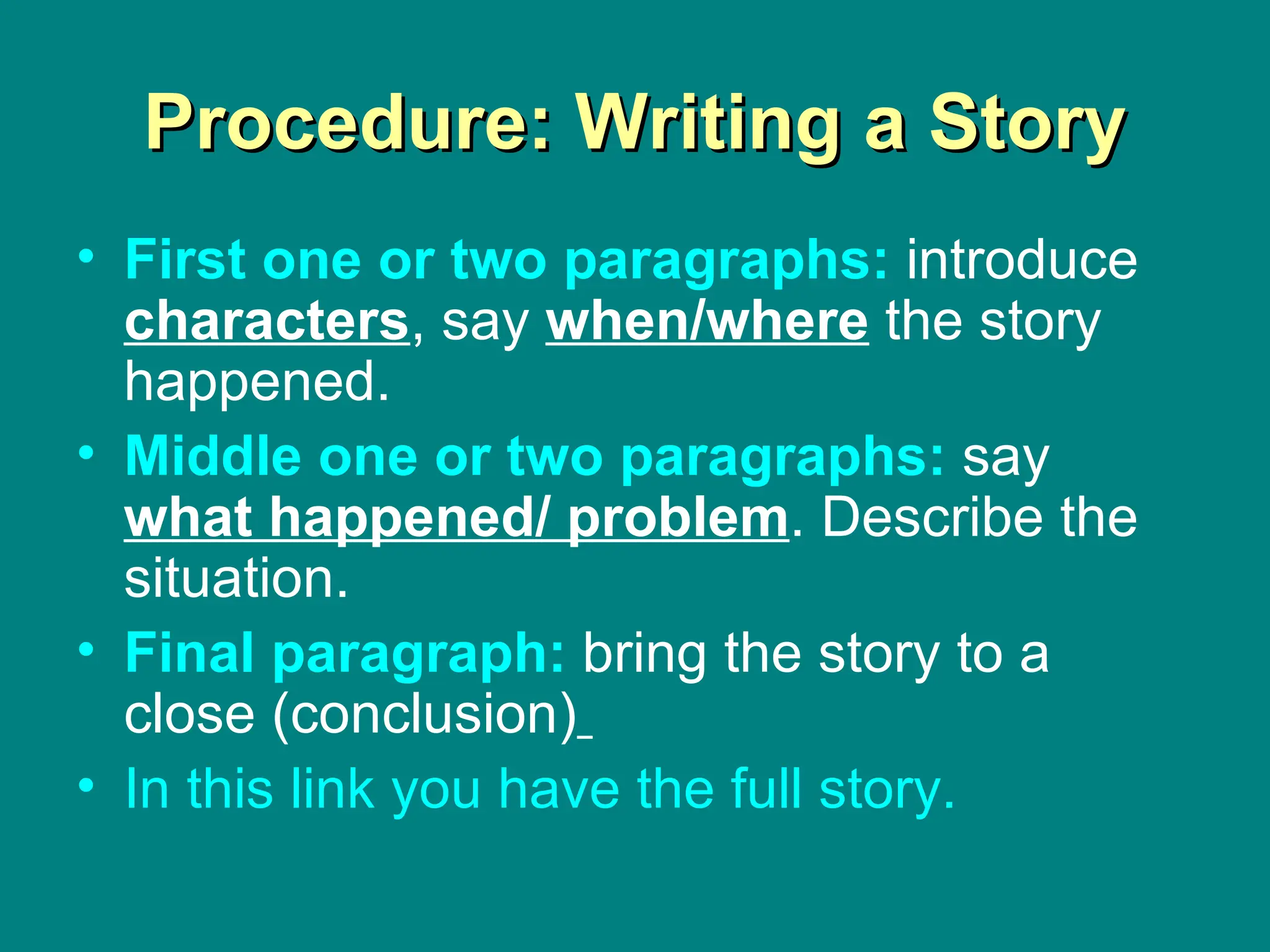 Procedure: Writing a Story First   one   or   two   paragraphs :   introduce  characters , say  when/where  the story happened. Middle   one   or   two   paragraphs :   say  what happened/ problem . Describe the situation. Final  paragraph :   bring the story to a close (conclusion)   In  this  link  you   have  the full  story . 