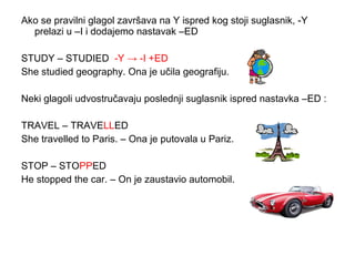 Ako se pravilni glagol završava na Y ispred kog stoji suglasnik, -Y
  prelazi u –I i dodajemo nastavak –ED

STUDY – STUDIED -Y → -I +ED
She studied geography. Ona je učila geografiju.

Neki glagoli udvostručavaju poslednji suglasnik ispred nastavka –ED :

TRAVEL – TRAVELLED
She travelled to Paris. – Ona je putovala u Pariz.

STOP – STOPPED
He stopped the car. – On je zaustavio automobil.
 