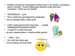 • Prošlim vremenom iskazujemo radnje koje su se desile u prošlosti u
  datom trenutku. Vreme dešavanja radnje je uvek poznato i
  navedeno. Tačno se zna kada!!!

• YESTERDAY – juče
• They visited her grandparents yesterday.
 – Oni su posetili babu i dedu juče.

• LAST week/year/month/ Saturday... – prošle
   nedelje/godine/meseca/subote...
• I stayed in a hotel last year.
– Ja sam odsela/odseo u hotelu prošle godine.

• ...AGO – pre...
• He cried two days ago.
 – On je plakao pre dva dana.
 