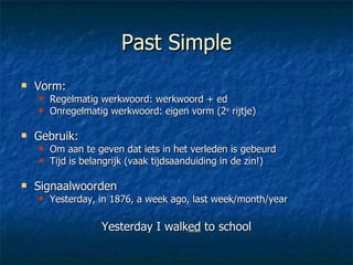 Past Simple Vorm:  Regelmatig werkwoord: werkwoord + ed Onregelmatig werkwoord: eigen vorm (2 e  rijtje) Gebruik:  Om aan te geven dat iets in het verleden is gebeurd Tijd is belangrijk (vaak tijdsaanduiding in de zin!) Signaalwoorden Yesterday, in 1876, a week ago, last week/month/year Yesterday I walk ed  to school 