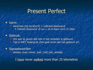 Present Perfect Vorm:  have/has (bij he/she/it) + voltooid deelwoord Voltooid deelwoord: of ww + ed of eigen vorm (3 e  rijtje) Gebruik:  Om aan te geven dat iets in het verleden is gebeurd Tijd is NIET belangrijk (het gaat erom dat het gebeurt is!) Signaalwoorden always, ever, never, just, (not) yet, already I  have  never  walked  more than 25 kilometres 