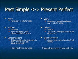 Past Simple <-> Present Perfect Vorm:  werkwoord + ed of 2 e  rijtje Gebruik:  Verleden Tijd is belangrijk (vaak tijdsaanduiding in de zin!) Signaalwoorden: Tijdsaanduiding als: Yesterday, in 1876, a week ago, last week/month/year I  saw  her three days ago Vorm:   Have/has + voltooid deelwoord (ww + ed of 3 e  rijtje) Gebruik:  Verleden Tijd is NIET belangrijk (wel dat het gebeurt is!) Signaalwoorden: Always, ever, never, just, (not) yet, already I  have  always  been  in love with him 