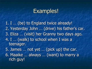 Examples! 1. I … (be) to England twice already! 2. Yesterday John … (drive) his father’s car. 3. Eliza … (visit) her Granny two days ago. 4. I … (walk) to school when I was a teenager. 5. James … not yet … (pick up) the car. 6. Maaike … always … (want) to marry a rich guy!  
