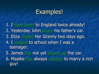 Examples! 1. I  have been   to England twice already! 2. Yesterday John  drove  his father’s car. 3. Eliza  visited  her Granny two days ago. 4. I  walked  to school when I was a teenager. 5. James  has  not yet  picked up   the car. 6. Maaike  has  always  wanted  to marry a rich guy!  