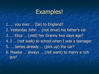 Examples! 1. …   you ever … (be) to England? 2. Yesterday John … (not drive) his father’s car. 3. … Eliza … (visit) her Granny two days ago? 4. I … (not walk) to school when I was a teenager. 5. … James already … (pick up) the car? 6. Maaike … always … (not want) to marry a rich guy!  