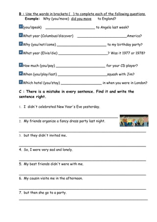 B : Use the words in brackets ( ) to complete each of the following questions.
    Example: Why (you/move) did you move       to England?

  (you/speak)   _______________________ to Angela last week?

  What year (Columbus/discover)    _______________________America?

  Why (you/not/come) _______________________ to my birthday party?

  What year (Elvis/die) _______________________? Was it 1977 or 1978?


  How much (you/pay) _______________________ for your CD player?

  When (you/play/last) _______________________squash with Jim?

  Which hotel (you/stay) ___________________ in when you were in London?

C : There is a mistake in every sentence. Find it and write the
sentence right.

1. I didn't celebrated New Year's Eve yesterday.


______________________________________________
2. My friends organize a fancy dress party last night.


___________________________________________________________
3. but they didn't invited me.


___________________________________________________________
4. So, I were very sad and lonely.

___________________________________________________________
5. My best friends didn't were with me.

___________________________________________________________
6. My cousin visite me in the afternoon.

___________________________________________________________
7. but then she go to a party.
 