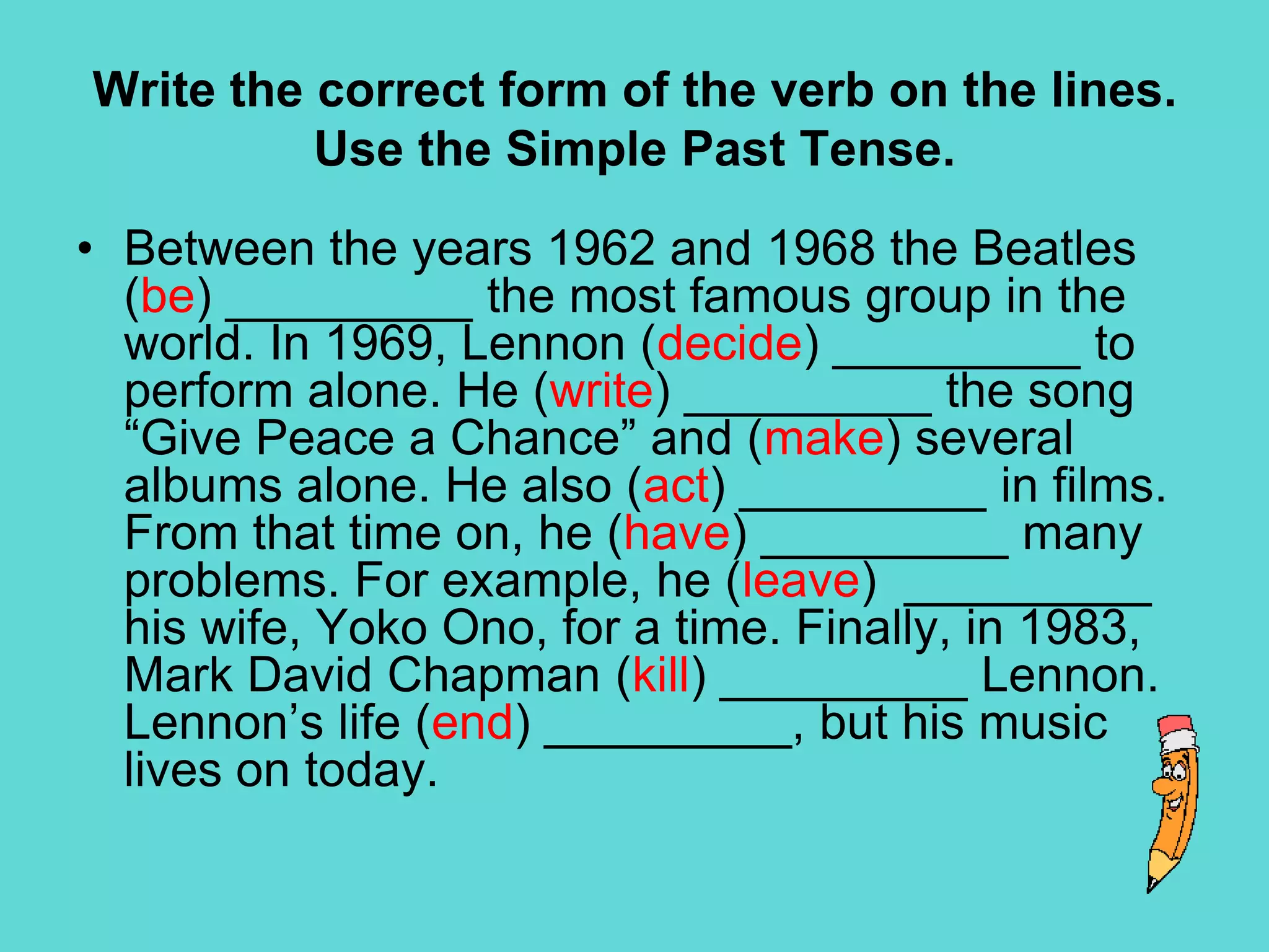 Write the correct form of the verb on the lines. Use the Simple Past Tense.John Lennon (be) _________ born in 1940 in Liverpool, England, where he (grow up) ___________. As a teenager, he (meet) _________Paul McCartney, and they (begin) _________ to write songs together. After several years, they (form) _________ a new group called the Beatles, with George Harrison and Pete Best. However, Best (NO-stay) _______________ in the group. Bingo Starr (join) _________ the group in place of Best. In 1964 the group (perform) _________ its first hit son “Love Me Do”. ….. Next Page….