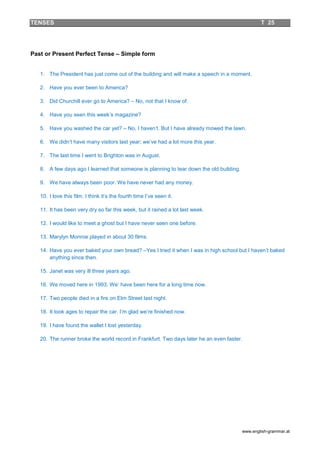 TENSES                                                                                           T 25




Past or Present Perfect Tense – Simple form


   1. The President has just come out of the building and will make a speech in a moment.

   2. Have you ever been to America?

   3. Did Churchill ever go to America? – No, not that I know of.

   4. Have you seen this week’s magazine?

   5. Have you washed the car yet? – No, I haven’t. But I have already mowed the lawn.

   6. We didn’t have many visitors last year; we’ve had a lot more this year.

   7. The last time I went to Brighton was in August.

   8. A few days ago I learned that someone is planning to tear down the old building.

   9. We have always been poor. We have never had any money.

   10. I love this film. I think it’s the fourth time I’ve seen it.

   11. It has been very dry so far this week, but it rained a lot last week.

   12. I would like to meet a ghost but I have never seen one before.

   13. Marylyn Monroe played in about 30 films.

   14. Have you ever baked your own bread? –Yes I tried it when I was in high school but I haven’t baked
       anything since then.

   15. Janet was very ill three years ago.

   16. We moved here in 1993. We’ have been here for a long time now.

   17. Two people died in a fire on Elm Street last night.

   18. It took ages to repair the car. I’m glad we’re finished now.

   19. I have found the wallet I lost yesterday.

   20. The runner broke the world record in Frankfurt. Two days later he an even faster.




                                                                                         www.english-grammar.at
 