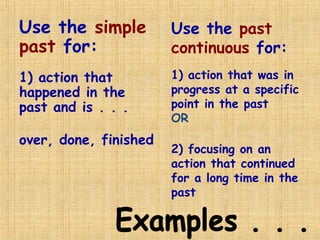 Use the simple
past for:
1) action that
happened in the
past and is . . .
over, done, finished
Use the past
continuous for:
1) action that was in
progress at a specific
point in the past
OR
2) focusing on an
action that continued
for a long time in the
past
 