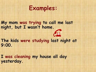Examples:
My mom was trying to call me last
night, but I wasn’t home.
The kids were studying last night at
9:00.
I was cleaning my house all day
yesterday.
 