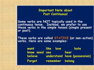 Important Note about
Past Continuous!
Some verbs are NOT typically used in the
continuous tense. Instead, we prefer to use
these verbs in the simple tenses (simple present
or past).
These verbs are called STATIVE (or non-action)
verbs. Here are some examples:
want like love hate
know need see hear
believe understand have (possession)
Forget remember belong
 