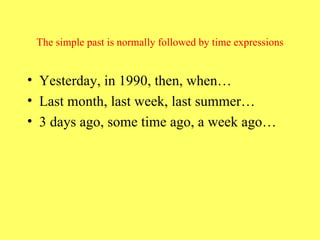 The simple past is normally followed by time expressions Yesterday, in 1990, then, when… Last month, last week, last summer… 3 days ago, some time ago, a week ago… 