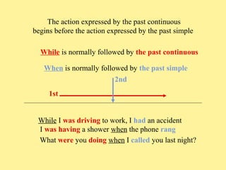 The action expressed by the past continuous
begins before the action expressed by the past simple
While is normally followed by the past continuous
When is normally followed by the past simple
2nd
1st
While I was driving to work, I had an accident
I was having a shower when the phone rang
What were you doing when I called you last night?

 