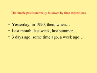 The simple past is normally followed by time expressions

• Yesterday, in 1990, then, when…
• Last month, last week, last summer…
• 3 days ago, some time ago, a week ago…

 