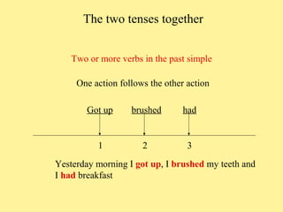 The two tenses together
Two or more verbs in the past simple
One action follows the other action
Got up

brushed

had

1

2

3

Yesterday morning I got up, I brushed my teeth and
I had breakfast

 