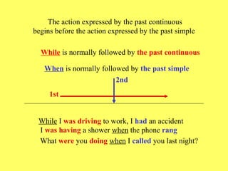 The action expressed by the past continuous
begins before the action expressed by the past simple

  While is normally followed by the past continuous

   When is normally followed by the past simple
                         2nd
     1st


 While I was driving to work, I had an accident
 I was having a shower when the phone rang
 What were you doing when I called you last night?
 