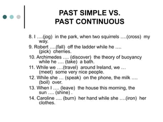 PAST SIMPLE VS. 
PAST CONTINUOUS 
8. I ….(jog) in the park, when two squirrels ….(cross) my 
way. 
9. Robert ….(fall) off the ladder while he …. 
(pick) cherries. 
10. Archimedes …. (discover) the theory of buoyancy 
while he …. (take) a bath. 
11. While we ….(travel) around Ireland, we … 
(meet) some very nice people. 
12. While she … (speak) on the phone, the milk …. 
(boil) over. 
13. When I …. (leave) the house this morning, the 
sun …. (shine) . 
14. Caroline …. (burn) her hand while she ….(iron) her 
clothes. 
 