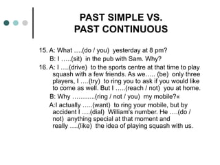PAST SIMPLE VS. 
PAST CONTINUOUS 
15. A: What ….(do / you) yesterday at 8 pm? 
B: I …..(sit) in the pub with Sam. Why? 
16. A: I ….(drive) to the sports centre at that time to play 
squash with a few friends. As we….. (be) only three 
players, I ….(try) to ring you to ask if you would like 
to come as well. But I …..(reach / not) you at home. 
B: Why ………..(ring / not / you) my mobile?« 
A:I actually …..(want) to ring your mobile, but by 
accident I ….(dial) William's number. He ….(do / 
not) anything special at that moment and 
really ….(like) the idea of playing squash with us. 
 