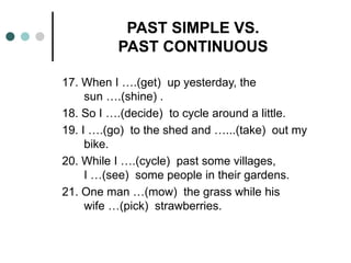 PAST SIMPLE VS. 
PAST CONTINUOUS 
17. When I ….(get) up yesterday, the 
sun ….(shine) . 
18. So I ….(decide) to cycle around a little. 
19. I ….(go) to the shed and …...(take) out my 
bike. 
20. While I ….(cycle) past some villages, 
I …(see) some people in their gardens. 
21. One man …(mow) the grass while his 
wife …(pick) strawberries. 
 