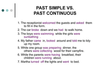PAST SIMPLE VS. 
PAST CONTINUOUS 
1. The receptionist welcomed the guests and asked them 
to fill in the form. 
2. The car broke down and we had to walk home. 
3. The boys were swimming while the girls were 
sunbathing . 
4. My father came in, looked around and told me to tidy 
up my room. 
5. While one group was preparing dinner, the 
others were collecting wood for their campfire. 
6. While the parents were having breakfast, their 
children were running about. 
7. Martha turned off the lights and went to bed. 
 