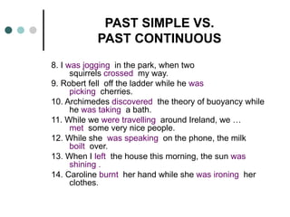 PAST SIMPLE VS. 
PAST CONTINUOUS 
8. I was jogging in the park, when two 
squirrels crossed my way. 
9. Robert fell off the ladder while he was 
picking cherries. 
10. Archimedes discovered the theory of buoyancy while 
he was taking a bath. 
11. While we were travelling around Ireland, we … 
met some very nice people. 
12. While she was speaking on the phone, the milk 
boilt over. 
13. When I left the house this morning, the sun was 
shining . 
14. Caroline burnt her hand while she was ironing her 
clothes. 
 