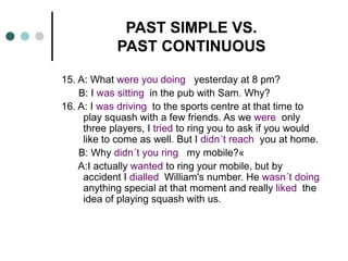 PAST SIMPLE VS. 
PAST CONTINUOUS 
15. A: What were you doing yesterday at 8 pm? 
B: I was sitting in the pub with Sam. Why? 
16. A: I was driving to the sports centre at that time to 
play squash with a few friends. As we were only 
three players, I tried to ring you to ask if you would 
like to come as well. But I didn´t reach you at home. 
B: Why didn´t you ring my mobile?« 
A:I actually wanted to ring your mobile, but by 
accident I dialled William's number. He wasn´t doing 
anything special at that moment and really liked the 
idea of playing squash with us. 
 
