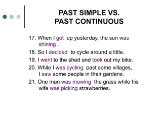PAST SIMPLE VS. 
PAST CONTINUOUS 
17. When I got up yesterday, the sun was 
shining . 
18. So I decided to cycle around a little. 
19. I went to the shed and took out my bike. 
20. While I was cycling past some villages, 
I saw some people in their gardens. 
21. One man was mowing the grass while his 
wife was picking strawberries. 
 